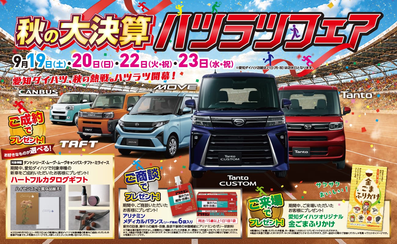 秋の大決算ハツラツフェア、9月19日（土）・20日（日）・22日（火・祝）・23日（水・祝）、愛知ダイハツ、秋の熱戦。ハツラツ開幕！、CANBUS、TAFT、MOVE、Tanto CUSTOM、Tanto、ご成約でプレゼント！お好きなものが選べる！期間中、愛知ダイハツの新車をご成約いただいたお客様にプレゼント！ハートフルカタログギフト、ハイセンスで上質な品揃え！、ご商談でプレゼント！期間中、ご商談いただいたお客様にプレゼント！アリナミンメディカルバランス（ソーダ風味）6袋入り、疲労の回復、集中力の維持・改善、食欲不振時の栄養補給にアリナミンのゼリー状飲料！、ご来場でプレゼント！期間中、ご来場いただいたお客様にプレゼント！愛知ダイハツオリジナル金ごまふりかけ、サクサクおいしい！
