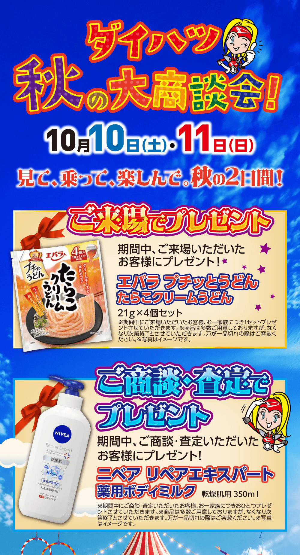 ダイハツ 秋の大商談会!、10月10日(土)・11日(日)、見て、乗って、楽しんで。秋の2日間!、ご来場でプレゼント、期間中、ご来場いただいたお客様にプレゼント!、エバラ プチッとうどん たらこクリームうどん 21g×4個セット、※期間中にご来場いただいたお客様、お一家族につき1セットプレゼントさせていただきます。※商品は多数ご用意しておりますが、なくなり次第終了とさせていただきます。万が一品切れの際はご容赦ください。※写真はイメージです。、ご商談・査定でプレゼント、期間中、ご商談・査定いただいたお客様にプレゼント!、ニベア リペアエキスパート 薬用ボディミルク 乾燥肌用 350ml、※期間中にご商談・査定いただいたお客様、お一家族につきおひとつプレゼントさせていただきます。※商品は多数ご用意しておりますが、なくなり次第終了とさせていただきます。万が一品切れの際はご容赦ください。※写真はイメージです。