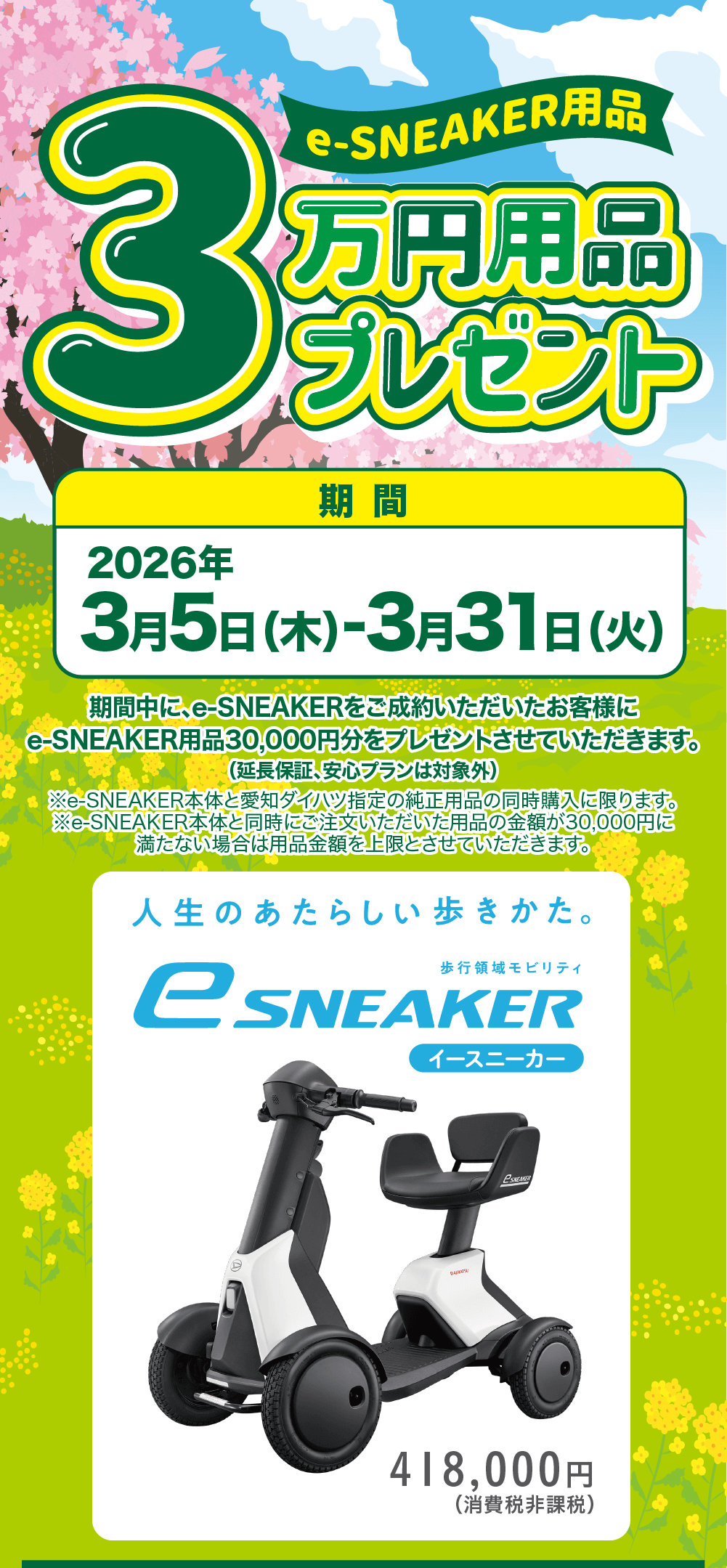 e-SNEAKER用品 3万円用品 プレゼント 2026年 期間 3月5日(木)-3月31 日 (火)期間中に、e-SNEAKERをご成約いただいたお客様にe-SNEAKER用品 30,000円分をプレゼントさせていただきます。(延長保証、安心プランは対象外)※e-SNEAKER本体と愛知ダイハツ指定の純正用品の同時購入に限ります。 ※e-SNEAKER本体と同時にご注文いただいた用品の金額が30,000円に 満たない場合は用品金額を上限とさせていただきます。人生のあたらしい歩きかた。歩行領域モビリティeSNEAKER
