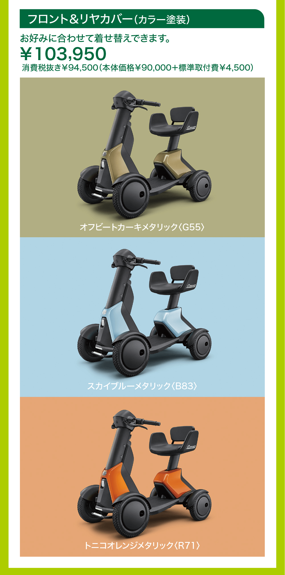 フロント&リヤカバー (カラー塗装)お好みに合わせて着せ替えできます。¥103,950消費税抜き¥94,500 (本体価格¥90,000+標準取付費¥4,500)オフビートカーキメタリック 〈G55〉スカイブルーメタリック 〈B83〉トニコオレンジメタリック 〈R71〉