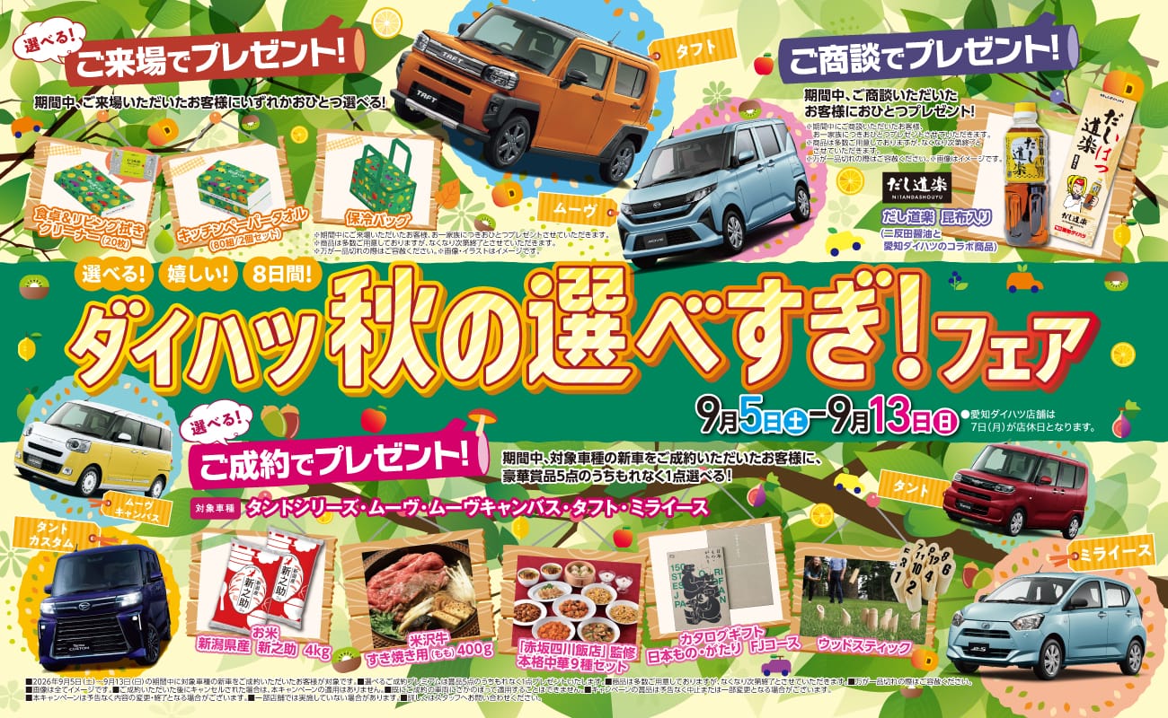 選べる!嬉しい!8日間!ダイハツ秋の選べすぎ!フェア、9月5日(土)〜9月13日(日)、選べる!ご来場でプレゼント! 期間中、ご来場いただいたお客様にいずれかおひとつ選べる!、食卓&リビング拭きクリーナー(20枚)、キッチンペーパータオル(80組/2個セット)、保冷バッグ、ご商談でプレゼント! 期間中、ご商談いただいたお客様におひとつプレゼント!、だし道楽 昆布入り(二反田醤油と愛知ダイハツのコラボ商品)、選べる!ご成約でプレゼント! 期間中、対象車種の新車をご成約いただいたお客様に豪華賞品5点のうちもれなく1点選べる!、対象車種 タントシリーズ・ムーヴ・ムーヴキャンバス・タフト・ミライース、お米 新潟県産 新之助 4kg、米沢牛すき焼き用(もも)400g、「赤坂四川飯店」監修 本格中華9種セット、カタログギフト 日本もの・がたり FJコース、ウッドスティック、タフト、ムーヴ、ムーヴキャンバス、タントカスタム、タント、ミライース
