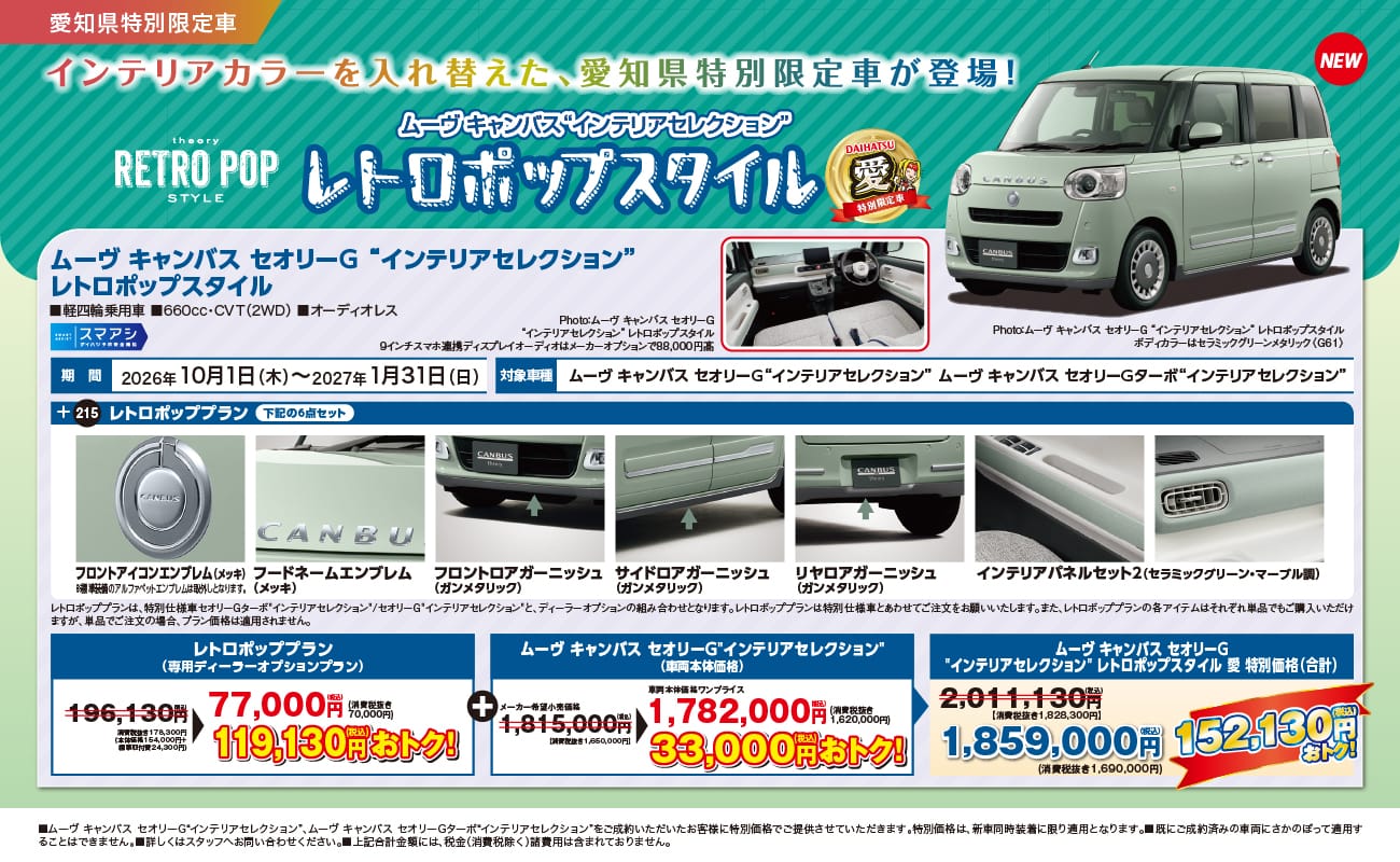 愛知県特別限定車、インテリアカラーを入れ替えた、愛知県特別限定車が登場!、theory RETRO POP STYLE、NEW、ムーヴ キャンバス“インテリアセレクション” レトロポップスタイル、DAIHATSU 愛 特別限定車、ムーヴ キャンバス セオリーG“インテリアセレクション” レトロポップスタイル、軽四輪乗用車、660cc・CVT（2WD）、オーディオレス、スマアシ、期間 2026年10月1日（木）〜2027年1月31日（日）、対象車種 ムーヴ キャンバス セオリーG“インテリアセレクション”、ムーヴ キャンバス セオリーGターボ“インテリアセレクション”、215 レトロポッププラン 下記の6点セット、フロントアイコンエンブレム（メッキ）※標準装備のアルファベットエンブレムは取外しとなります。、フードネームエンブレム（メッキ）、フロントロアガーニッシュ（ガンメタリック）、サイドロアガーニッシュ（ガンメタリック）、リヤロアガーニッシュ（ガンメタリック）、インテリアパネルセット2（セラミックグリーン・マーブル調）、レトロポッププランは、特別仕様車セオリーGターボ“インテリアセレクション”／セオリーG“インテリアセレクション”と、ディーラーオプションの組み合わせとなります。レトロポッププランは特別仕様車とあわせてご注文をお願いいたします。また、レトロポッププランの各アイテムはそれぞれ単品でもご購入いただけますが、単品でご注文の場合、プラン価格は適用されません。、レトロポッププラン（専用ディーラーオプションプラン）196,130円（税込）【消費税抜き178,300円（本体価格154,000円＋標準取付費24,300円）】が77,000円（税込）（消費税抜き70,000円）119,130円（税込）おトク!、ムーヴ キャンバス セオリーG“インテリアセレクション”（車両本体価格）メーカー希望小売価格1,815,000円（税込）【消費税抜き1,650,000円】が車両本体価格ワンプライス1,782,000円（税込）（消費税抜き1,620,000円）33,000円（税込）おトク!、ムーヴ キャンバス セオリーG“インテリアセレクション” レトロポップスタイル 愛 特別価格（合計）2,011,130円（税込）【消費税抜き1,828,300円】が1,859,000円（税込）（消費税抜き1,690,000円）152,130円（税込）おトク!、Photo:ムーヴ キャンバス セオリーG“インテリアセレクション” レトロポップスタイル ボディカラーはセラミックグリーンメタリック〈G81〉、Photo:ムーヴ キャンバス セオリーG“インテリアセレクション” レトロポップスタイル 9インチスマホ連携ディスプレイオーディオはメーカーオプションで88,000円高、■ムーヴ キャンバス セオリーG“インテリアセレクション”、ムーヴ キャンバス セオリーGターボ“インテリアセレクション”をご成約いただいたお客様に特別価格でご提供させていただきます。特別価格は、新車同時装着に限り適用となります。■既にご成約済みの車両にさかのぼって適用することはできません。■詳しくはスタッフへお問い合わせください。■上記合計金額には、税金（消費税除く）諸費用は含まれておりません。