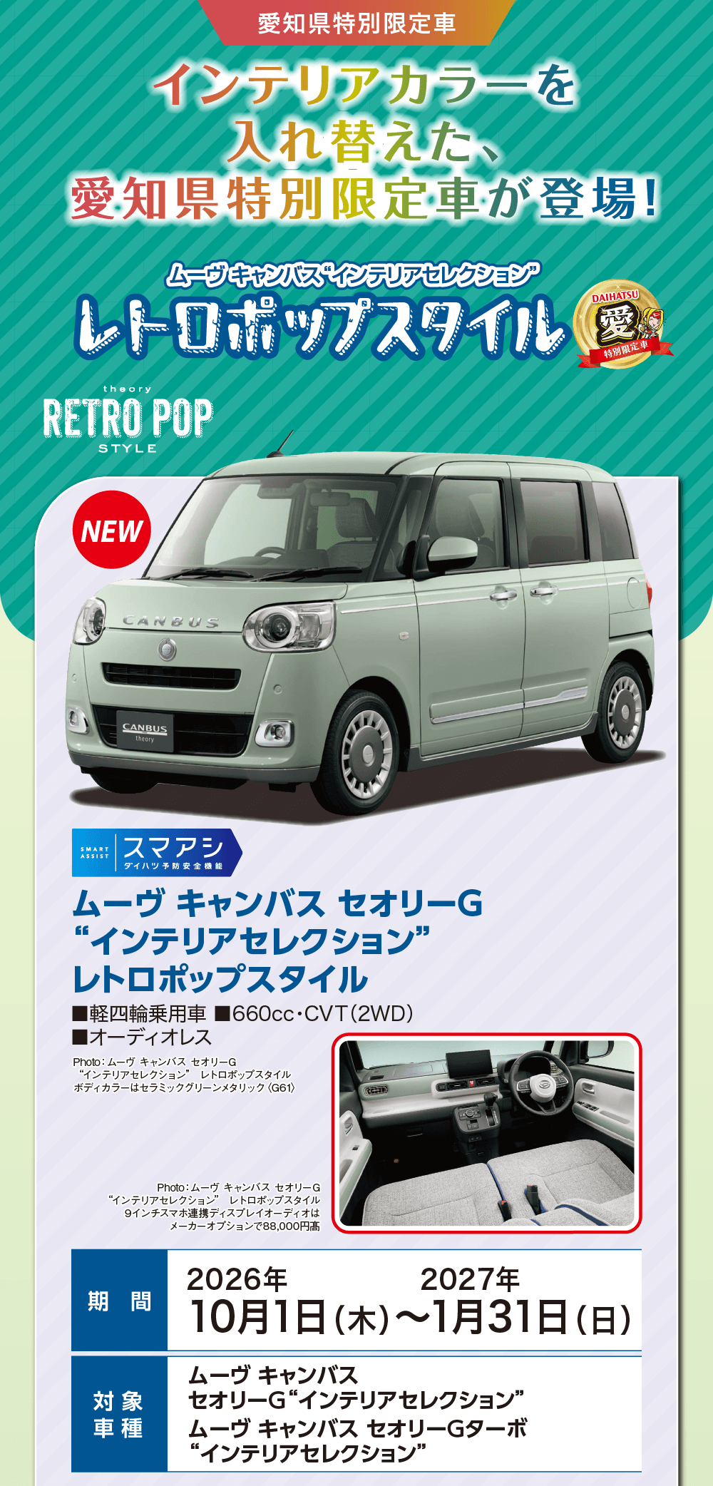 愛知県特別限定車、インテリアカラーを入れ替えた、愛知県特別限定車が登場!、ムーヴ キャンバス“インテリアセレクション” レトロポップスタイル、theory RETRO POP STYLE、NEW、DAIHATSU 愛 特別限定車、スマアシ ダイハツ予防安全機能、ムーヴ キャンバス セオリーG“インテリアセレクション” レトロポップスタイル、軽四輪乗用車、660cc・CVT（2WD）、オーディオレス、Photo:ムーヴ キャンバス セオリーG“インテリアセレクション” レトロポップスタイル ボディカラーはセラミックグリーンメタリック〈G81〉、Photo:ムーヴ キャンバス セオリーG“インテリアセレクション” レトロポップスタイル 9インチスマホ連携ディスプレイオーディオはメーカーオプションで88,000円高、期間 2026年10月1日（木）〜2027年1月31日（日）、対象車種 ムーヴ キャンバス セオリーG“インテリアセレクション”、ムーヴ キャンバス セオリーGターボ“インテリアセレクション”