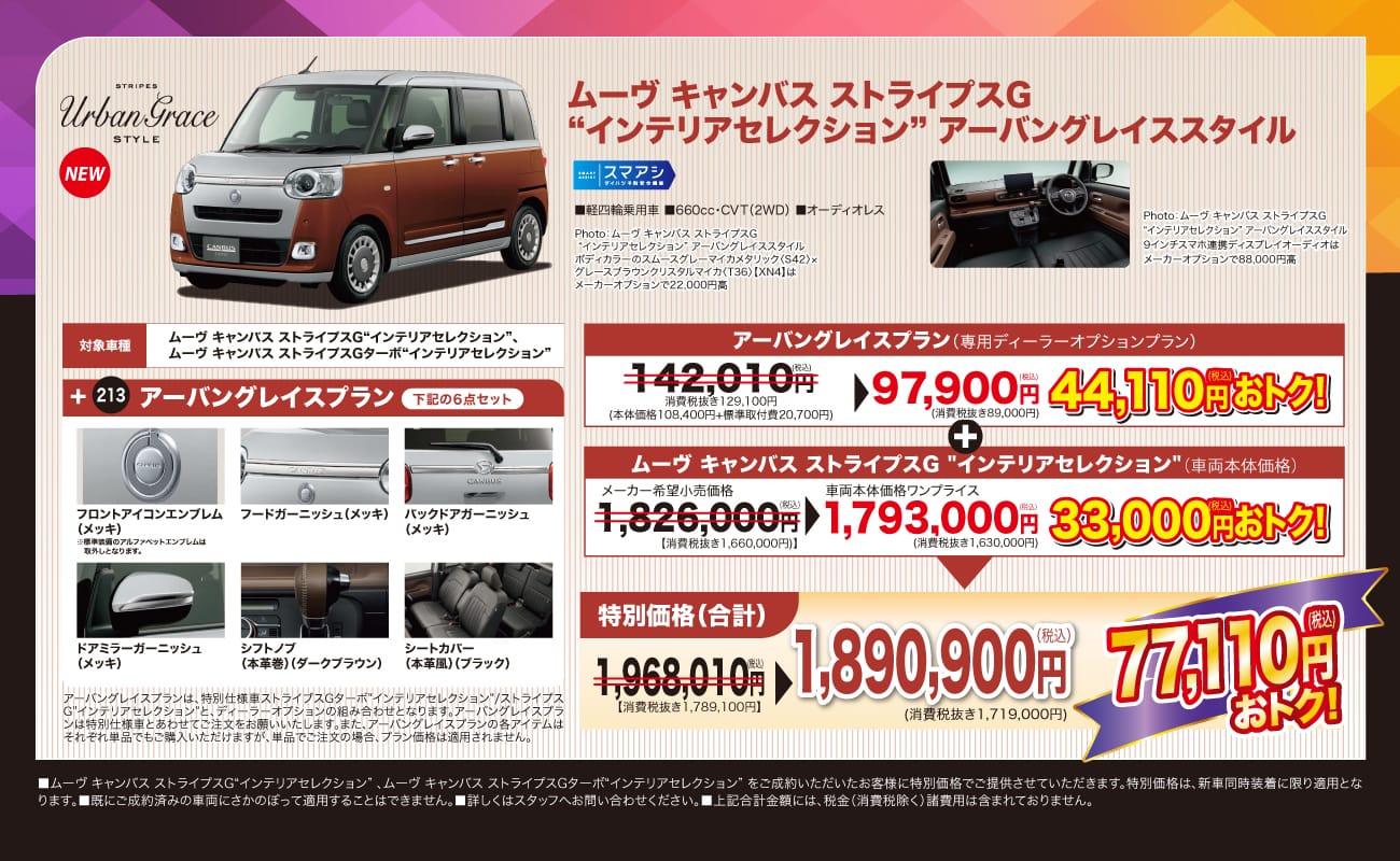 STRIPES Urban Grace STYLE、NEW、ムーヴ キャンバス ストライプスG“インテリアセレクション”アーバングレイススタイル、スマアシ、軽四輪乗用車 660cc・CVT（2WD）オーディオレス、対象車種 ムーヴ キャンバス ストライプスG“インテリアセレクション”、ムーヴ キャンバス ストライプスGターボ“インテリアセレクション”、アーバングレイスプラン 下記の6点セット、フロントアイコンエンブレム（メッキ）、フードガーニッシュ（メッキ）、バックドアガーニッシュ（メッキ）、ドアミラーガーニッシュ（メッキ）、シフトノブ（本革巻）（ダークブラウン）、シートカバー（本革風）（ブラック）、アーバングレイスプラン（専用ディーラーオプションプラン）142,010円（税込）が97,900円（税込）で44,110円（税込）おトク！、ムーヴ キャンバス ストライプスG“インテリアセレクション”（車両本体価格）メーカー希望小売価格1,826,000円（税込）が車両本体価格ワンプライス1,793,000円（税込）で33,000円（税込）おトク！、特別価格（合計）1,968,010円（税込）が1,890,900円（税込）、77,110円（税込）おトク！