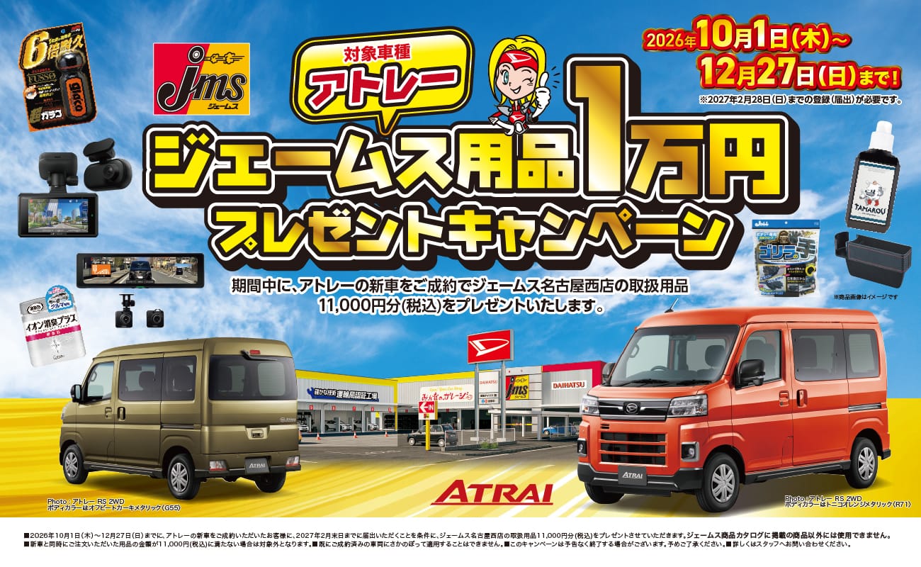 ジェームス、対象車種 アトレー、ジェームス用品1万円プレゼントキャンペーン、2026年10月1日(木)〜12月27日(日)まで!、※2027年2月28日(日)までの登録(届出)が必要です。、期間中に、アトレーの新車をご成約でジェームス名古屋西店の取扱用品11,000円分(税込)をプレゼントいたします。、※商品画像はイメージです。、ATRAI、Photo:アトレー RS 2WD ボディカラーはオリーブカーキメタリック(G55)、Photo:アトレー RS 2WD ボディカラーはトニコオレンジメタリック(R71)、■2026年10月1日(木)〜12月27日(日)までに、アトレーの新車をご成約いただいたお客様に、2027年2月末日までに届出ていただくことを条件に、ジェームス名古屋西店の取扱用品11,000円分(税込)をプレゼントさせていただきます。■ジェームス商品カタログに掲載の商品以外には使用できません。■新車と同時にご注文いただいた用品の金額が11,000円(税込)に満たない場合は対象外となります。■既にご成約済みの車両にさかのぼって適用することはできません。■このキャンペーンは予告なく終了する場合がございます。予めご了承ください。■詳しくはスタッフへお問い合わせください。