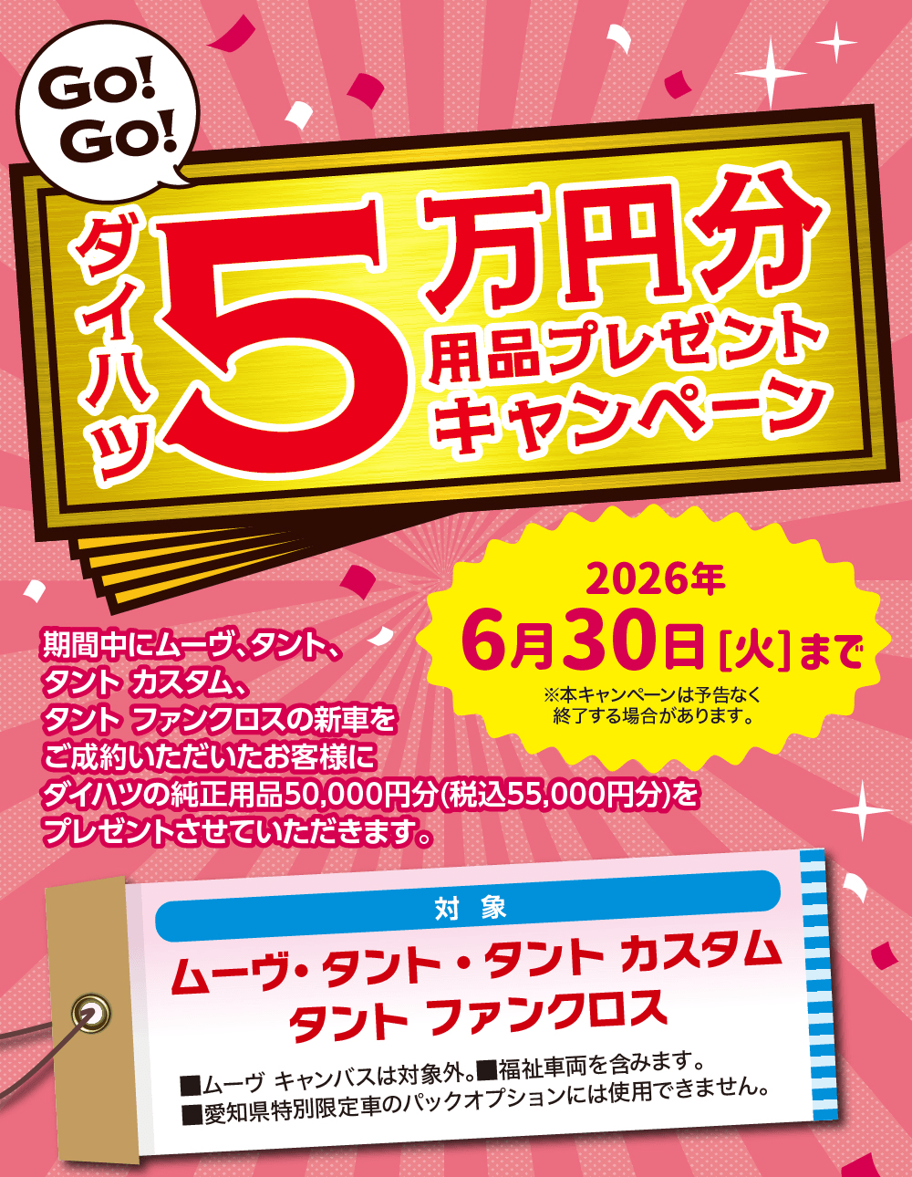 ダイハツ5万円分用品プレゼントキャンペーン期間中にムーヴ、タント タントカスタム タント ファンクロスの新車をご成約いただいたお客様にダイハツの 純正用品50,000円分(税込55,000円分)を プレゼントさせていただきます。4月1日[水] 6月30日[火]※本キャンペーンは予告なく終了する場合があります。対象ムーヴ(ムーヴキャンバスは対象外) タント●タントカスタム・タント ファンクロス※福祉車両も含みます。 ※愛知県特別限定車のパックオプションには使用できません。2026年6月30日 [火]まで※本キャンペーンは予告なく 終了する場合があります。ダイハツの純正用品50,000円分(税込55,000円分)をプレゼントさせていただきます。対象ムーヴ ・ タント タントカスタムタント ファンクロス■ムーヴキャンバスは対象外。 ■福祉車両を含みます。■ 愛知県特別限定車のパックオプションには使用できません。