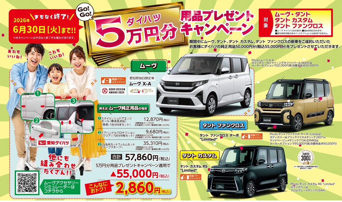 GO!GO! ダイハツ5万円分用品プレゼントキャンペーン、2026年6月30日[火]まで!! まもなく終了!、対象 ムーヴ・タント タント カスタム タント ファンクロス、期間中にムーヴ、タント、タント カスタム、タント ファンクロスの新車をご成約いただいたお客様にダイハツの純正用品50,000円分(税込55,000円分)をプレゼントさせていただきます、ムーヴ、ムーヴ X-A、タント ファンクロス、タント ファンクロス ターボ Limited、タント カスタム、タント カスタム RS Limited、例えば ムーヴ純正用品の場合、合計57,860円(税込)、5万円分用品プレゼントキャンペーン適用で→55,000円(税込)、こんなにおトク! 2,860円(税込)、愛知ダイハツ、他にも組み合わせたくさん!、ムーヴアクセサリーシミュレーターはコチラから