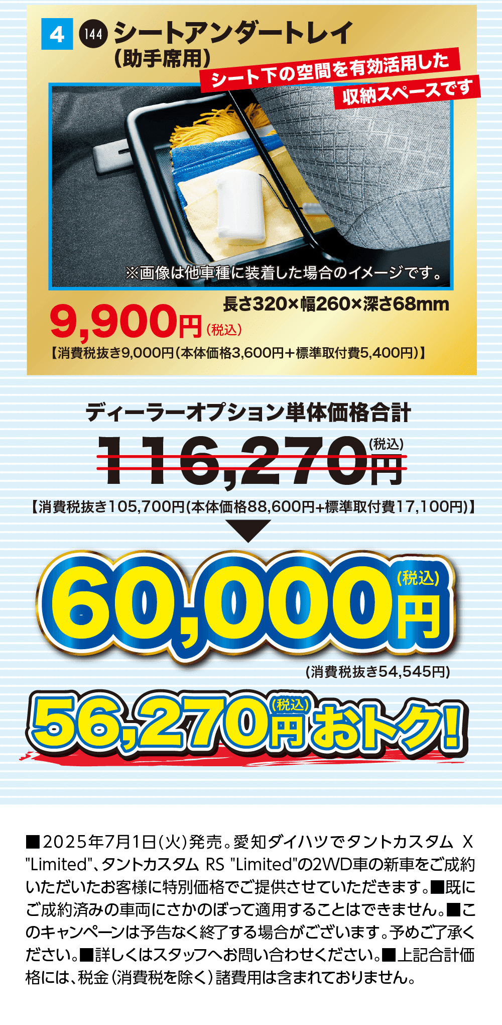 4 シートアンダートレイ（助手席用）シート下の空間を有効活用した収納スペースです 9,900円（税込）長さ320×幅260×深さ68mm、ディーラーオプション単体価格合計 116,270円（税込）が60,000円（税込）、56,270円（税込）おトク！、2025年7月1日（火）発売。愛知ダイハツでタントカスタム X Limited、タントカスタム RS Limitedの2WD車の新車をご成約いただいたお客様に特別価格でご提供させていただきます。