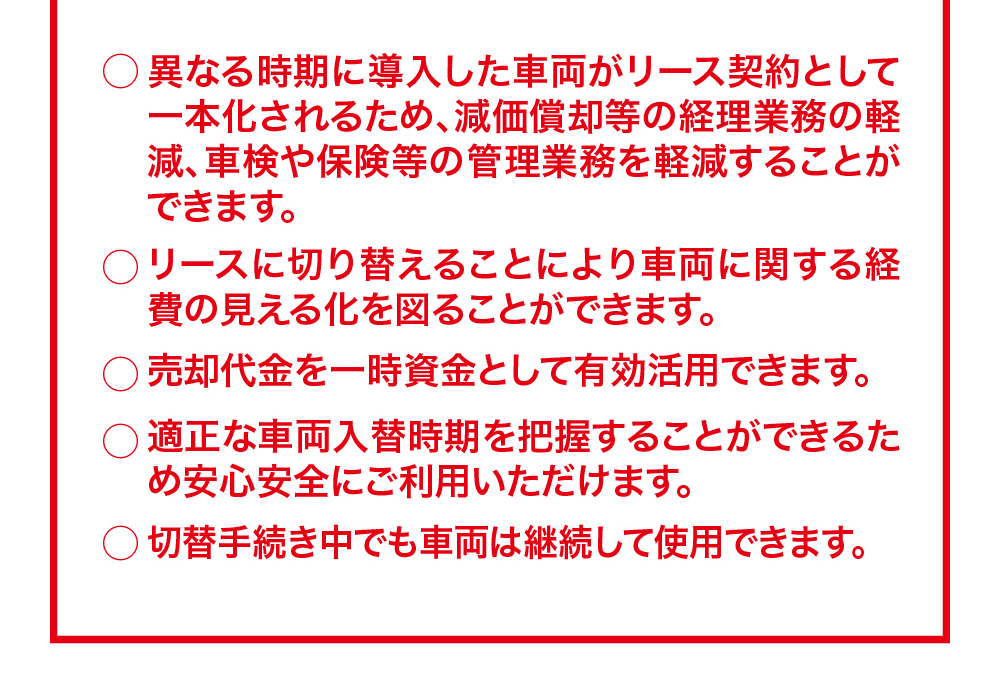 ○異なる時期に導入した車両がリース契約として 一本化されるため、減価償却等の経理業務の軽減、車検や保険等の管理業務を軽減することができます。○リースに切り替えることにより車両に関する経費の見える化を図ることができます。○売却代金を一時資金として有効活用できます。○適正な車両入替時期を把握することができるた安心安全にご利用いただけます。○切替手続き中でも車両は継続して使用できます。