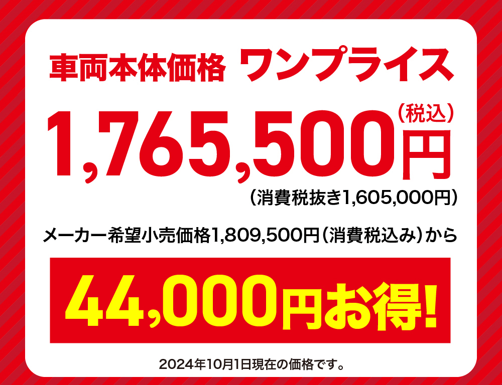 車両本体価格 ワンプライス1,765,500円(消費税抜き1,605,000円) メーカー希望小売価格 1,809,500円 (消費税込み) から44,000円お得!2024年10月1日現在の価格です。